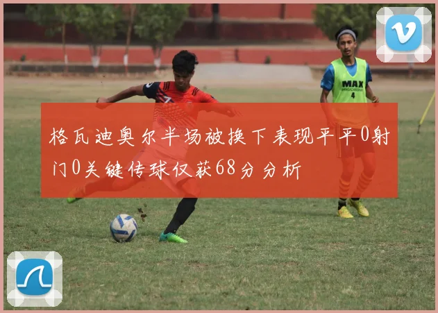 格瓦迪奥尔半场被换下表现平平0射门0关键传球仅获68分分析