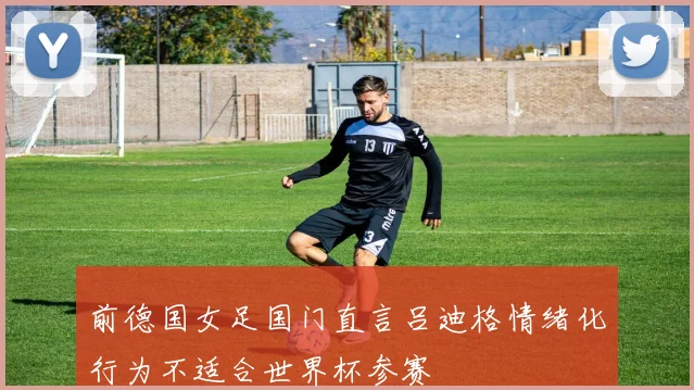 前德国女足国门直言吕迪格情绪化行为不适合世界杯参赛