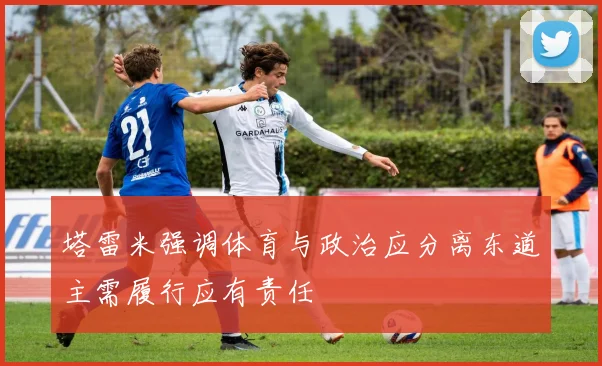 塔雷米强调体育与政治应分离东道主需履行应有责任