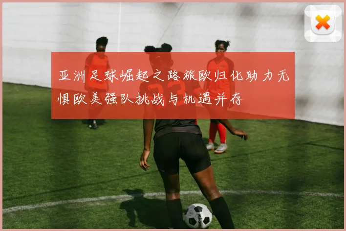亚洲足球崛起之路旅欧归化助力无惧欧美强队挑战与机遇并存