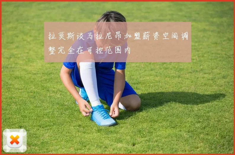 拉莫斯谈马拉尼昂加盟薪资空间调整完全在可控范围内