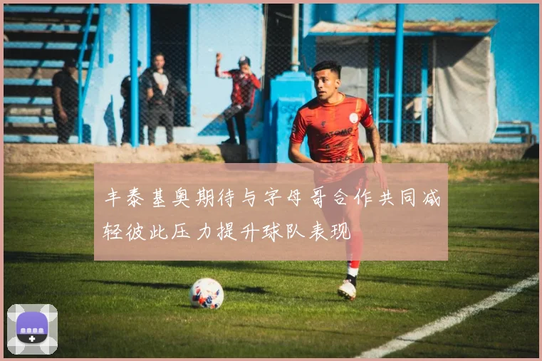 丰泰基奥期待与字母哥合作共同减轻彼此压力提升球队表现