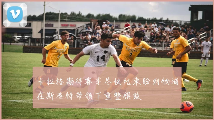 卡拉格期待赛季尽快结束盼利物浦在斯洛特带领下重整旗鼓