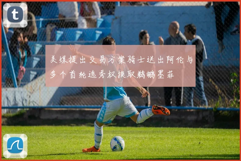 美媒提出交易方案骑士送出阿伦与多个首轮选秀权换取鹈鹕墨菲