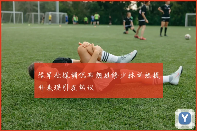 绿军社媒调侃布朗进修少林训练提升表现引发热议