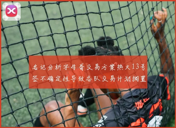 名记分析字母哥交易方案热火13号签不确定性导致各队交易计划搁置