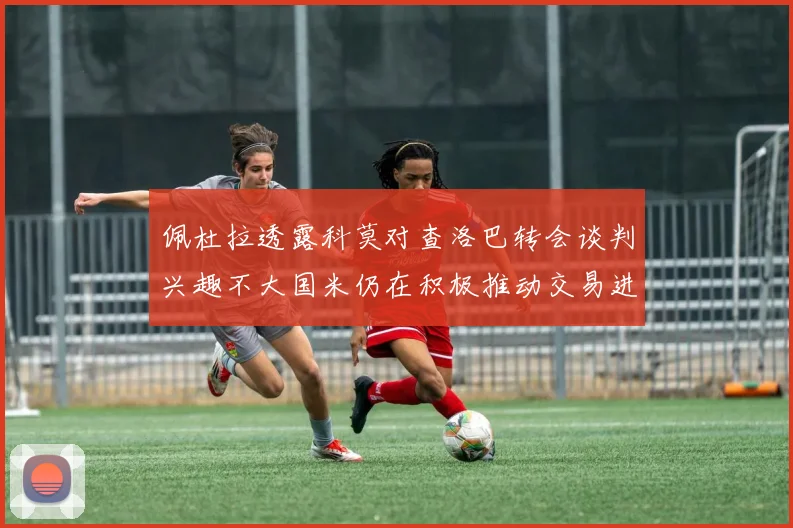 佩杜拉透露科莫对查洛巴转会谈判兴趣不大国米仍在积极推动交易进程