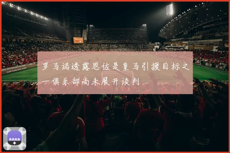 罗马诺透露恩佐是皇马引援目标之一俱乐部尚未展开谈判