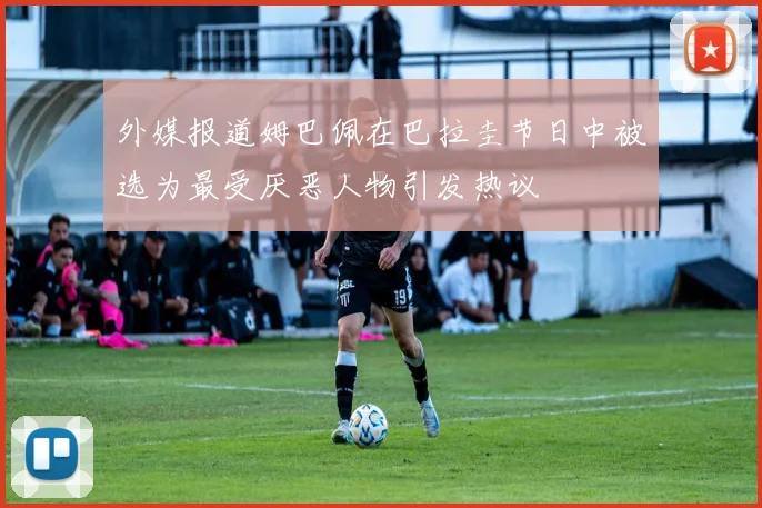 外媒报道姆巴佩在巴拉圭节日中被选为最受厌恶人物引发热议