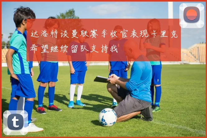 达洛特谈曼联赛季收官表现卡里克希望继续留队支持我