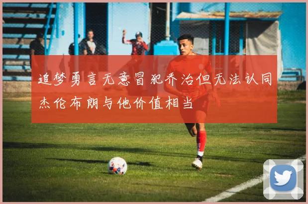 追梦勇言无意冒犯乔治但无法认同杰伦布朗与他价值相当