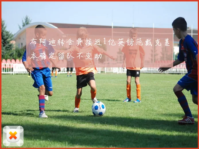 布阿迪转会费接近1亿英镑范戴克基本确定留队不变动